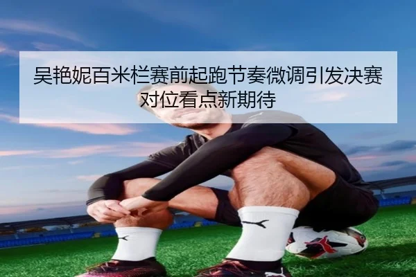 吴艳妮百米栏赛前起跑节奏微调引发决赛对位看点新期待 - QianyiSports
